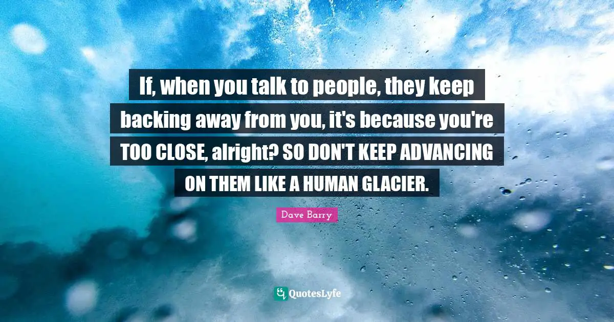Backing Away Quotes: "If, when you talk to people, they keep backing away from you, it's because you're TOO CLOSE, alright? SO DON'T KEEP ADVANCING ON THEM LIKE A HUMAN GLACIER."