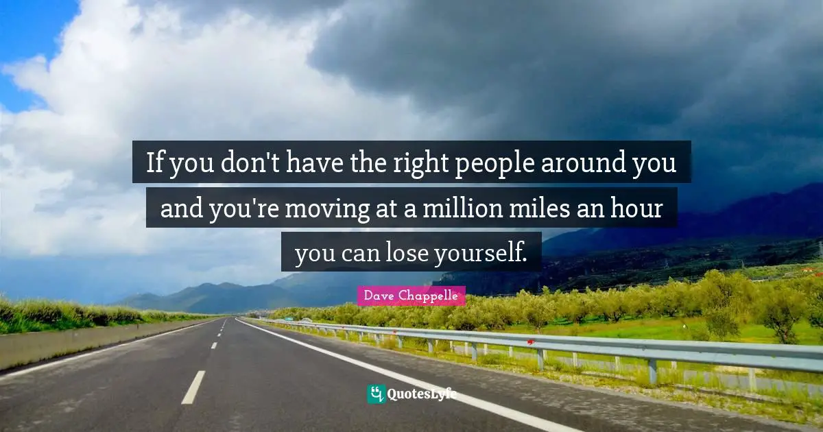 If you don't have the right people around you and you're moving at a million miles an hour you can lose yourself.