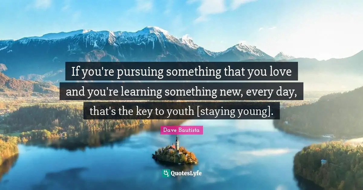 If you're pursuing something that you love and you're learning something new, every day, that's the key to youth [staying young].