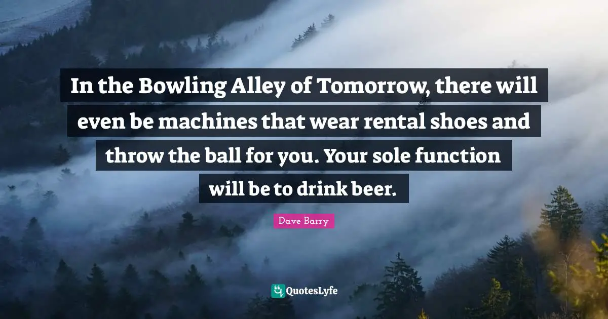 In the Bowling Alley of Tomorrow, there will even be machines that wear rental shoes and throw the ball for you. Your sole function will be to drink beer.