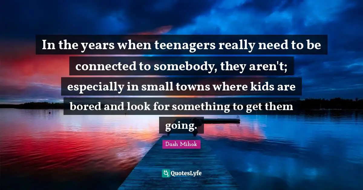 In the years when teenagers really need to be connected to somebody, they aren't; especially in small towns where kids are bored and look for something to get them going.