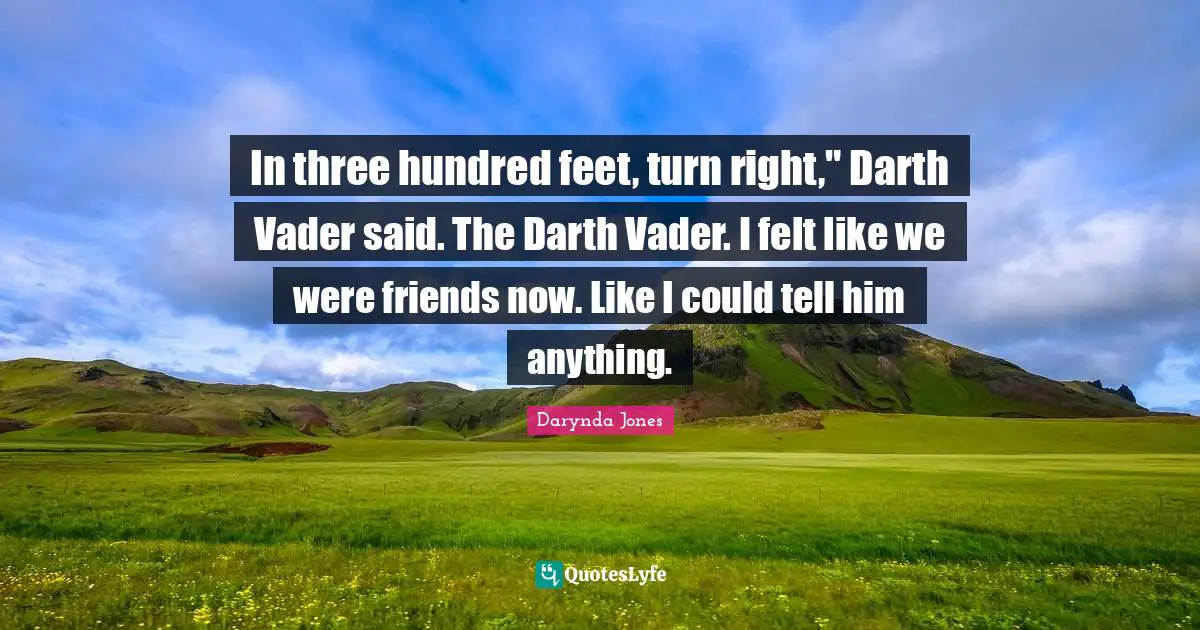In three hundred feet, turn right," Darth Vader said. The Darth Vader. I felt like we were friends now. Like I could tell him anything.
