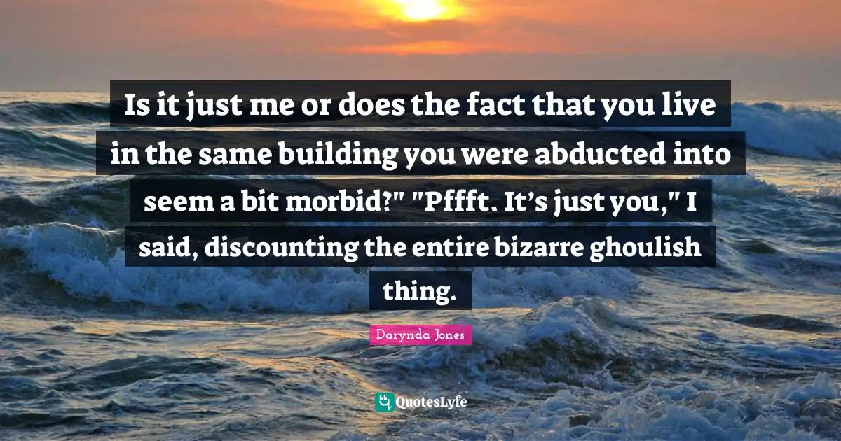 Is it just me or does the fact that you live in the same building you were abducted into seem a bit morbid?" "Pffft. It’s just you," I said, discounting the entire bizarre ghoulish thing.