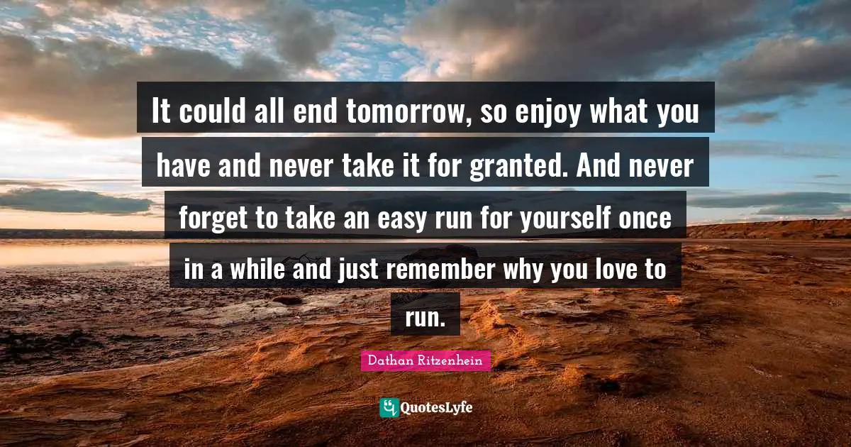 It could all end tomorrow, so enjoy what you have and never take it for granted. And never forget to take an easy run for yourself once in a while and just remember why you love to run.
