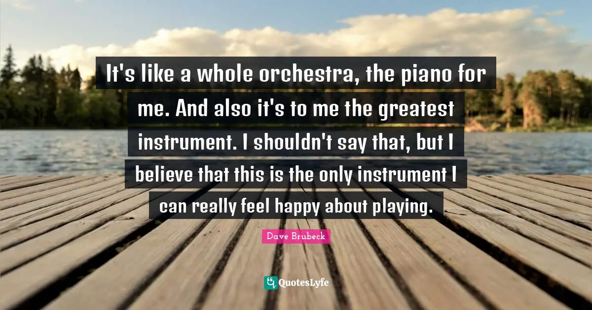 It's like a whole orchestra, the piano for me. And also it's to me the greatest instrument. I shouldn't say that, but I believe that this is the only instrument I can really feel happy about playing.