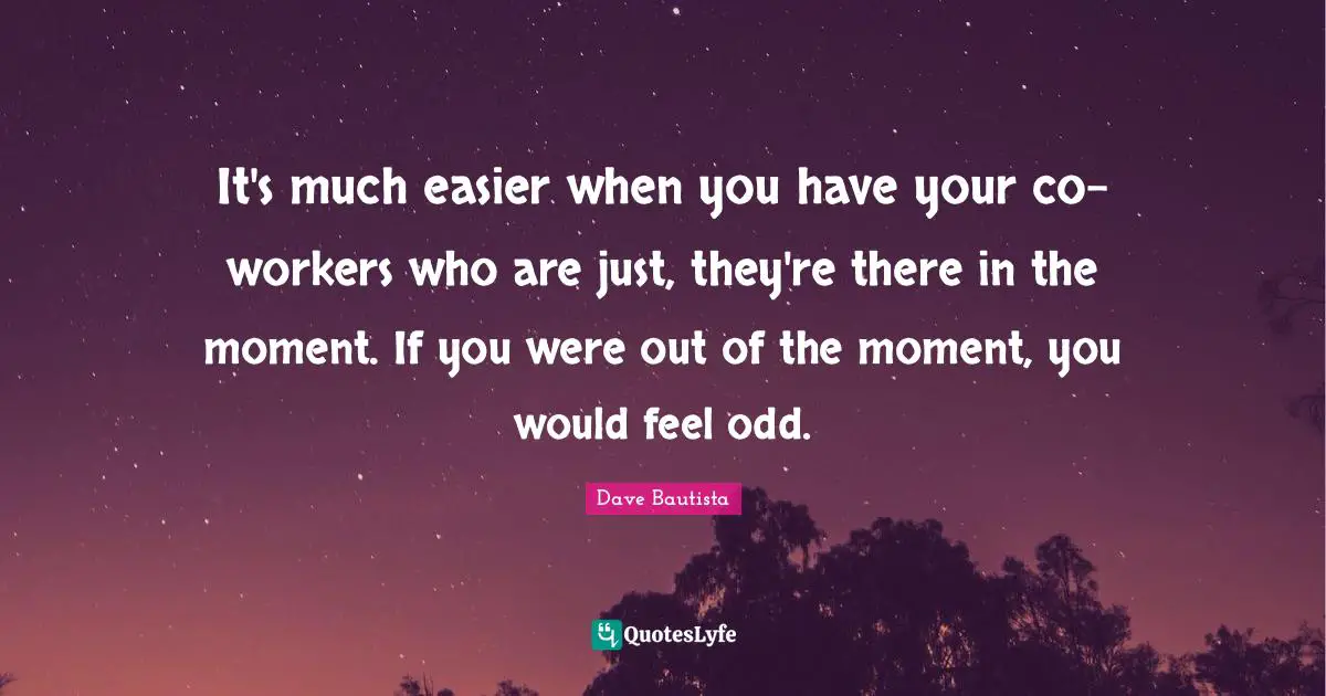 It's much easier when you have your co-workers who are just, they're there in the moment. If you were out of the moment, you would feel odd.