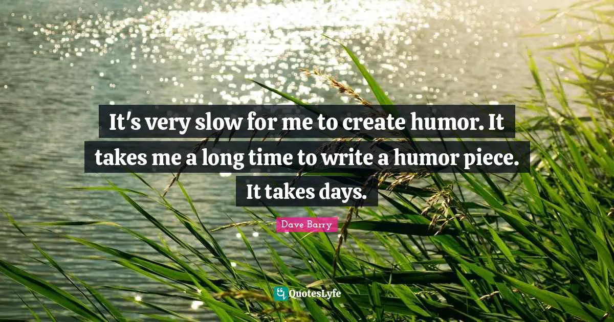 It's very slow for me to create humor. It takes me a long time to write a humor piece. It takes days.