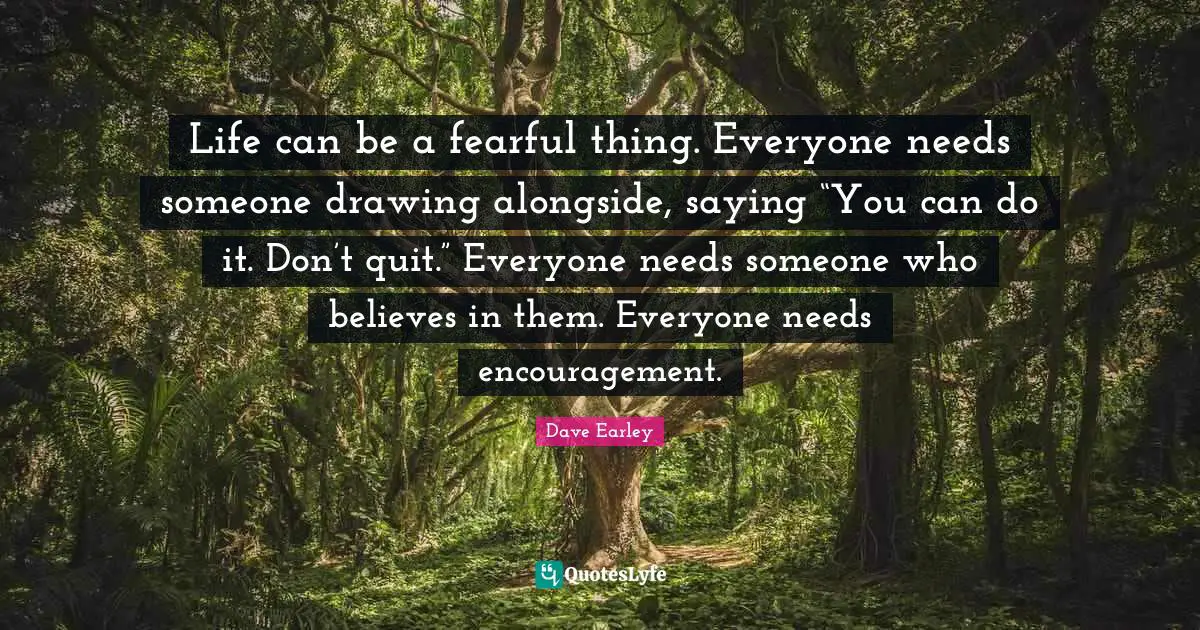 Life can be a fearful thing. Everyone needs someone drawing alongside, saying “You can do it. Don’t quit.” Everyone needs someone who believes in them. Everyone needs encouragement.