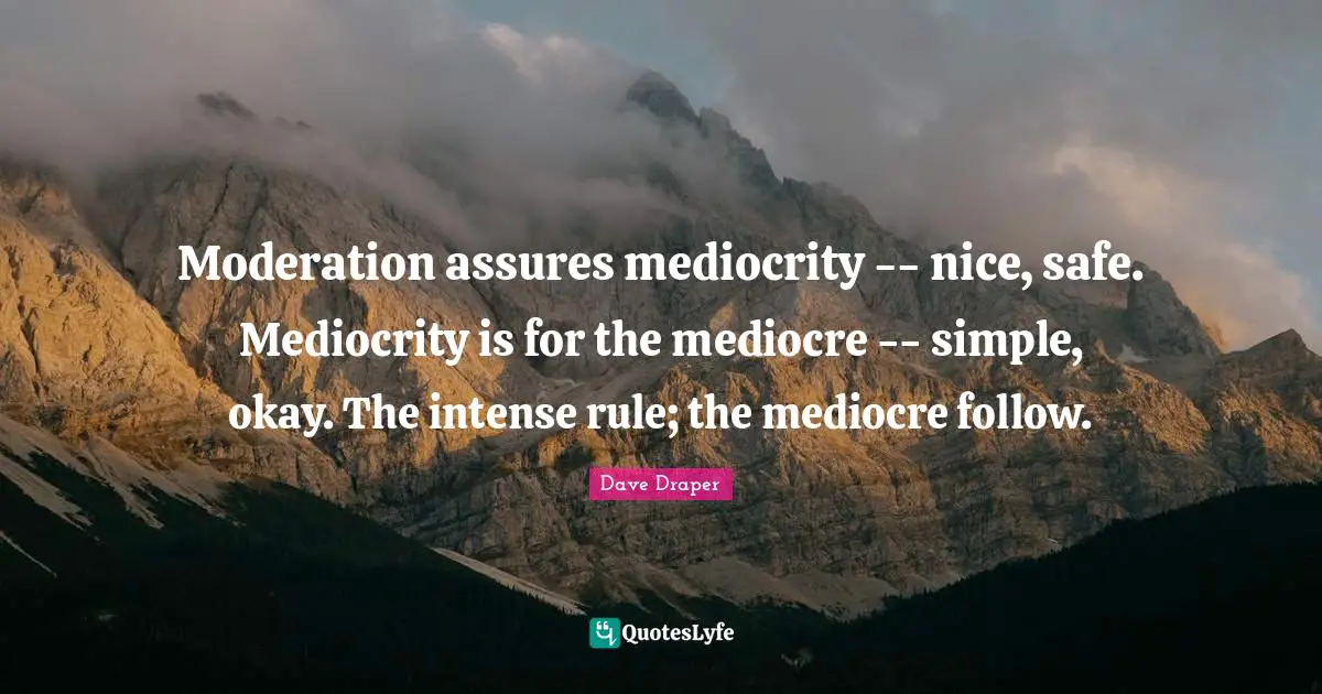Moderation assures mediocrity -- nice, safe. Mediocrity is for the mediocre -- simple, okay. The intense rule; the mediocre follow.