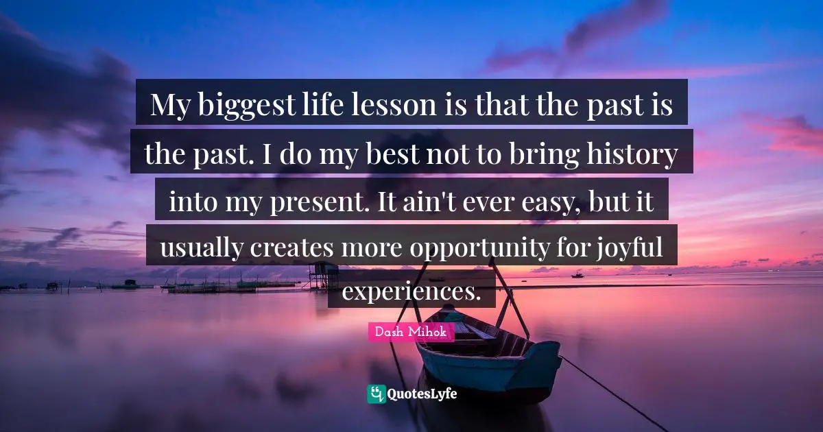 My biggest life lesson is that the past is the past. I do my best not to bring history into my present. It ain't ever easy, but it usually creates more opportunity for joyful experiences.