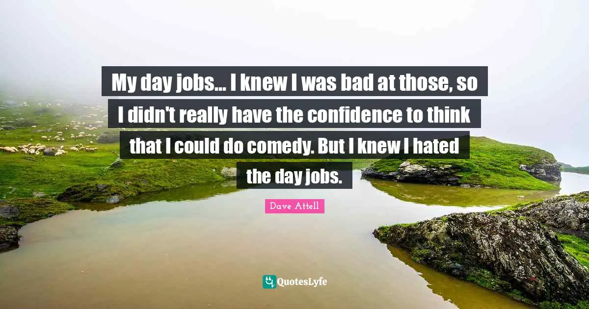 My day jobs... I knew I was bad at those, so I didn't really have the confidence to think that I could do comedy. But I knew I hated the day jobs.