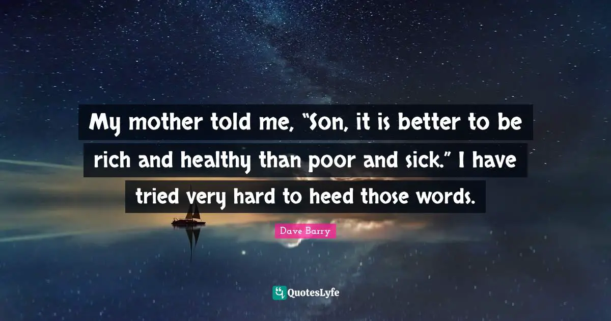 My mother told me, “Son, it is better to be rich and healthy than poor and sick.” I have tried very hard to heed those words.