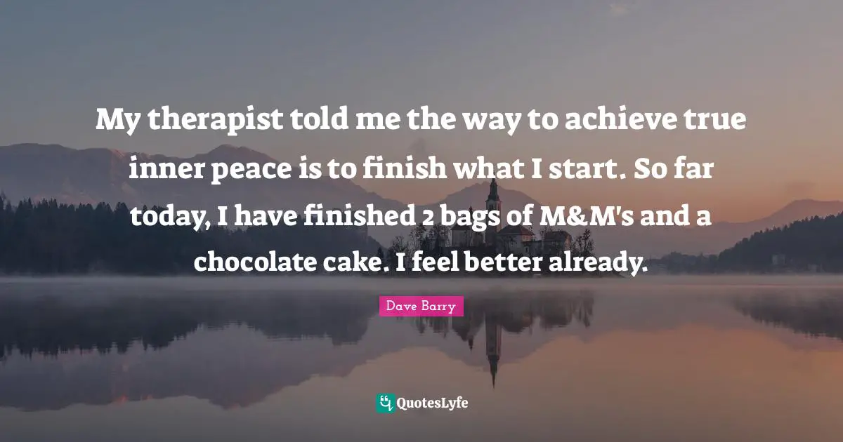 My therapist told me the way to achieve true inner peace is to finish what I start. So far today, I have finished 2 bags of M&M's and a chocolate cake. I feel better already.