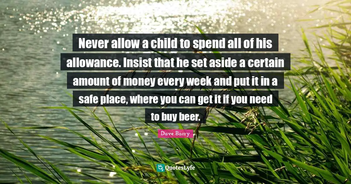 Never allow a child to spend all of his allowance. Insist that he set aside a certain amount of money every week and put it in a safe place, where you can get it if you need to buy beer.