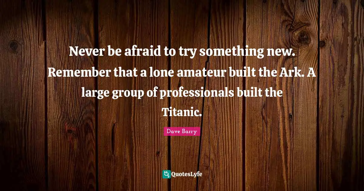 Never be afraid to try something new. Remember that a lone amateur built the Ark. A large group of professionals built the Titanic.