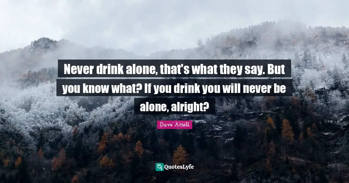 Never drink alone, that's what they say. But you know what? If you drink you will never be alone, alright?