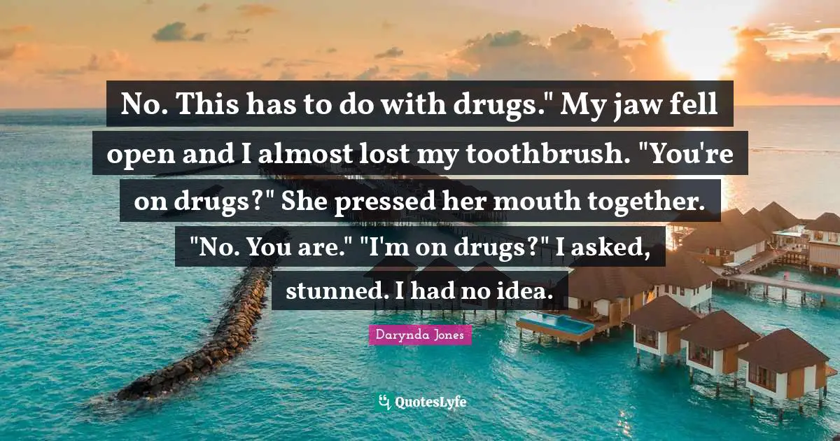 No. This has to do with drugs." My jaw fell open and I almost lost my toothbrush. "You're on drugs?" She pressed her mouth together. "No. You are." "I'm on drugs?" I asked, stunned. I had no idea.