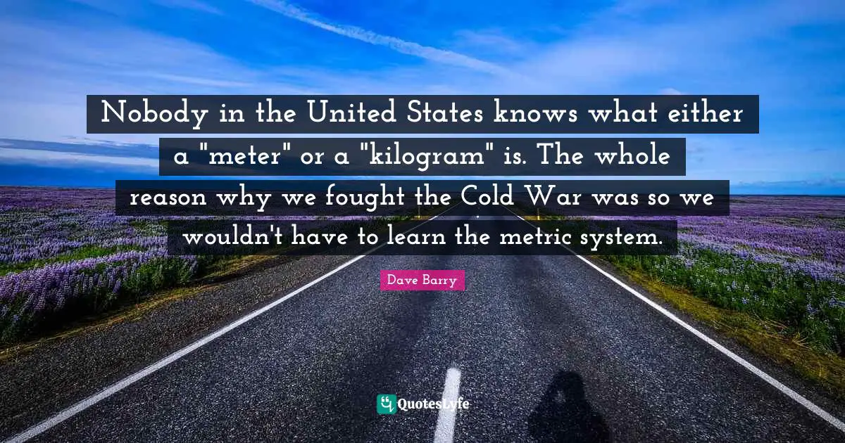 Nobody in the United States knows what either a "meter" or a "kilogram" is. The whole reason why we fought the Cold War was so we wouldn't have to learn the metric system.