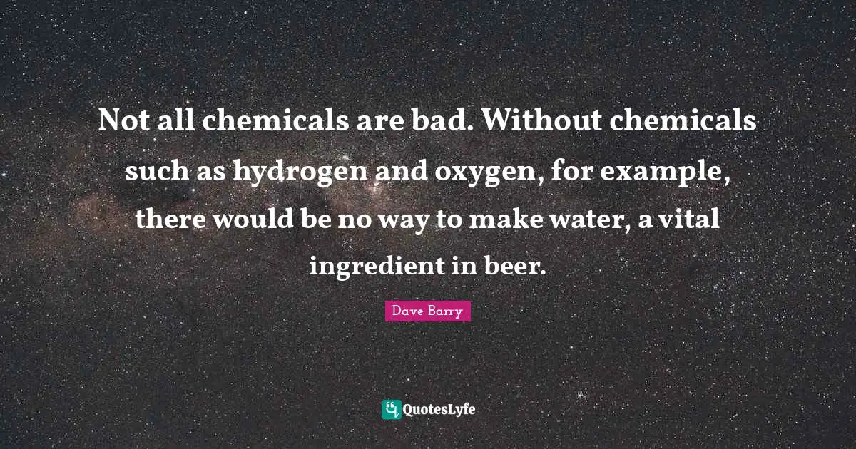 Not all chemicals are bad. Without chemicals such as hydrogen and oxygen, for example, there would be no way to make water, a vital ingredient in beer.