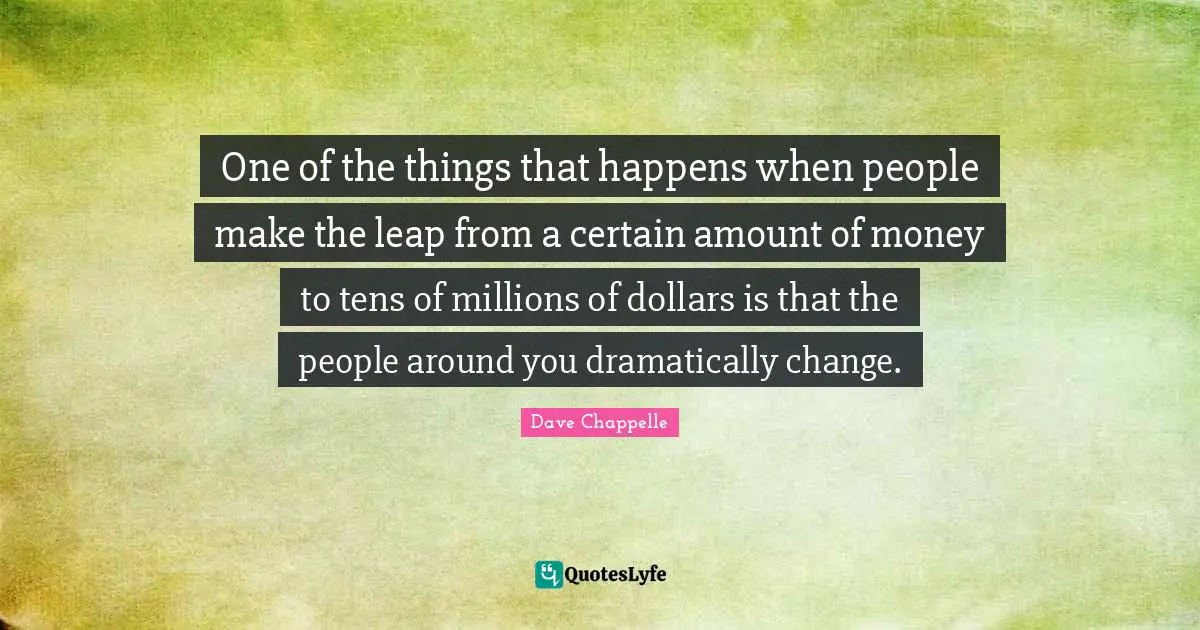 One of the things that happens when people make the leap from a certain amount of money to tens of millions of dollars is that the people around you dramatically change.