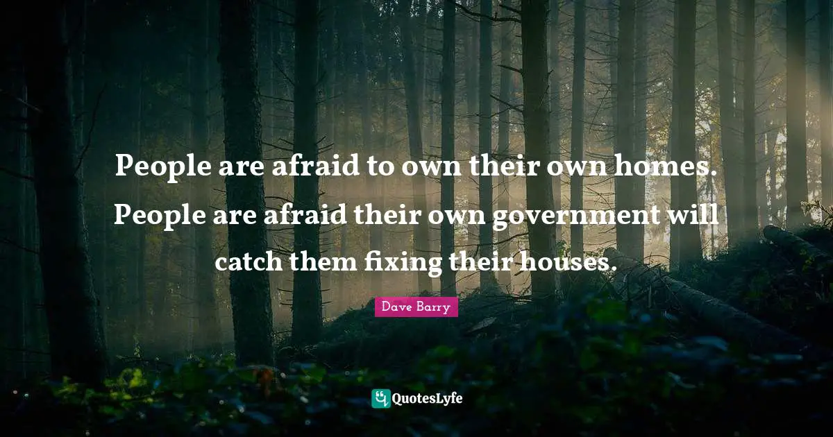 People are afraid to own their own homes. People are afraid their own government will catch them fixing their houses.