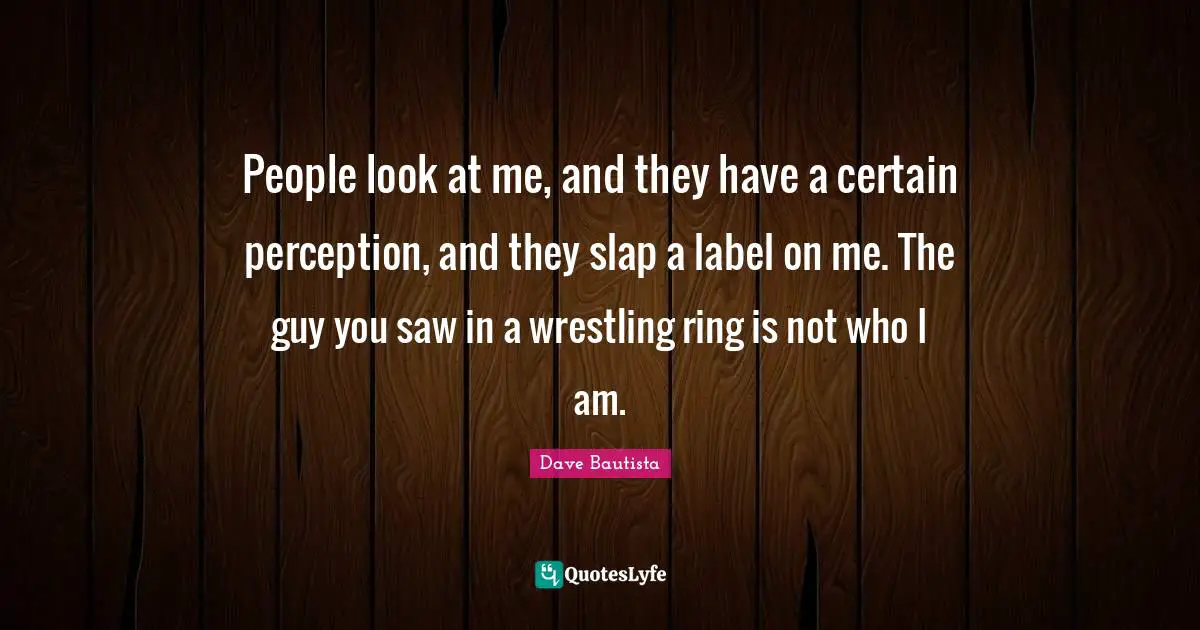 People look at me, and they have a certain perception, and they slap a label on me. The guy you saw in a wrestling ring is not who I am.