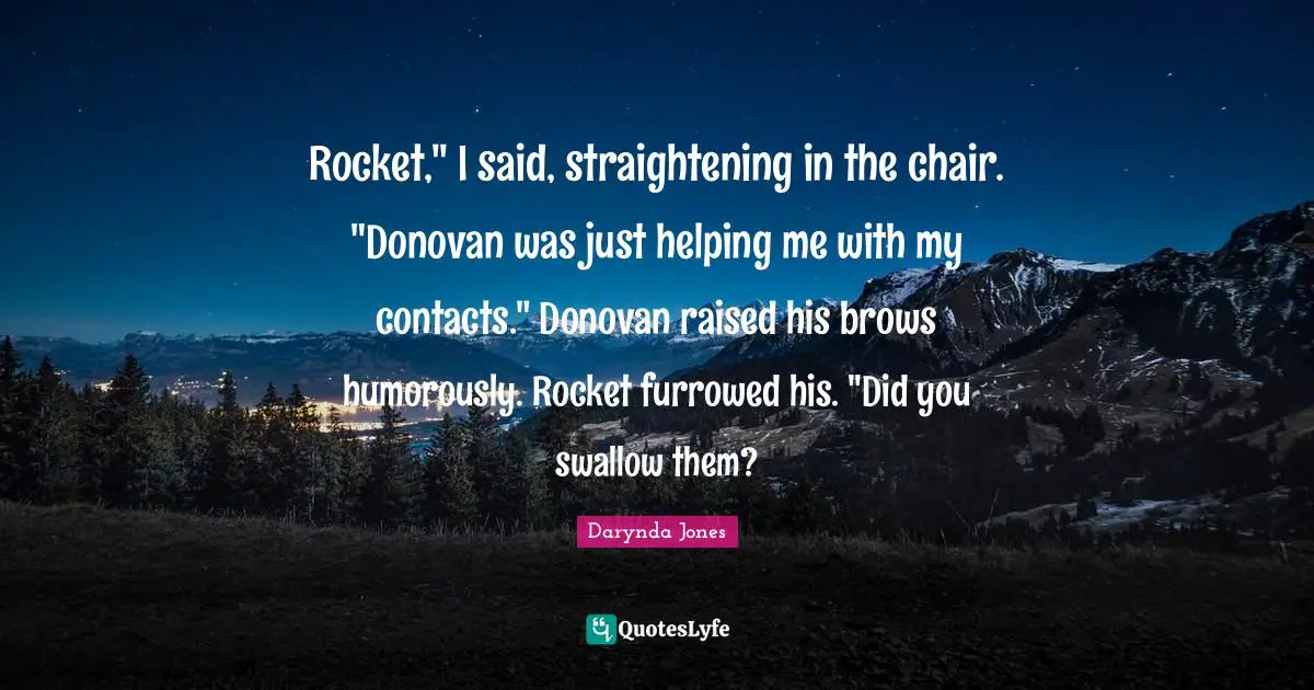 Rocket," I said, straightening in the chair. "Donovan was just helping me with my contacts." Donovan raised his brows humorously. Rocket furrowed his. "Did you swallow them?