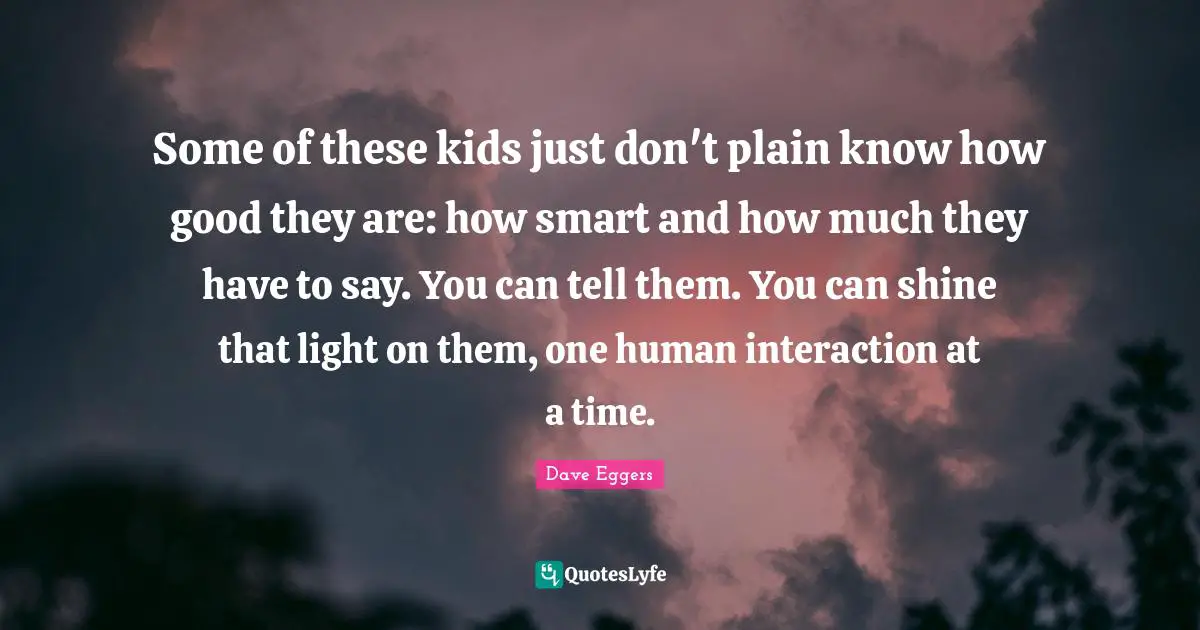 Interaction Quotes: "Some of these kids just don't plain know how good they are: how smart and how much they have to say. You can tell them. You can shine that light on them, one human interaction at a time."