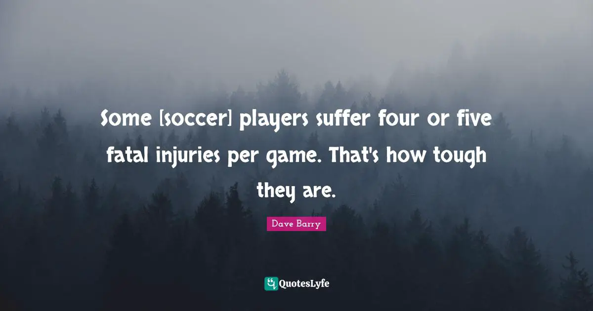 Some [soccer] players suffer four or five fatal injuries per game. That's how tough they are.