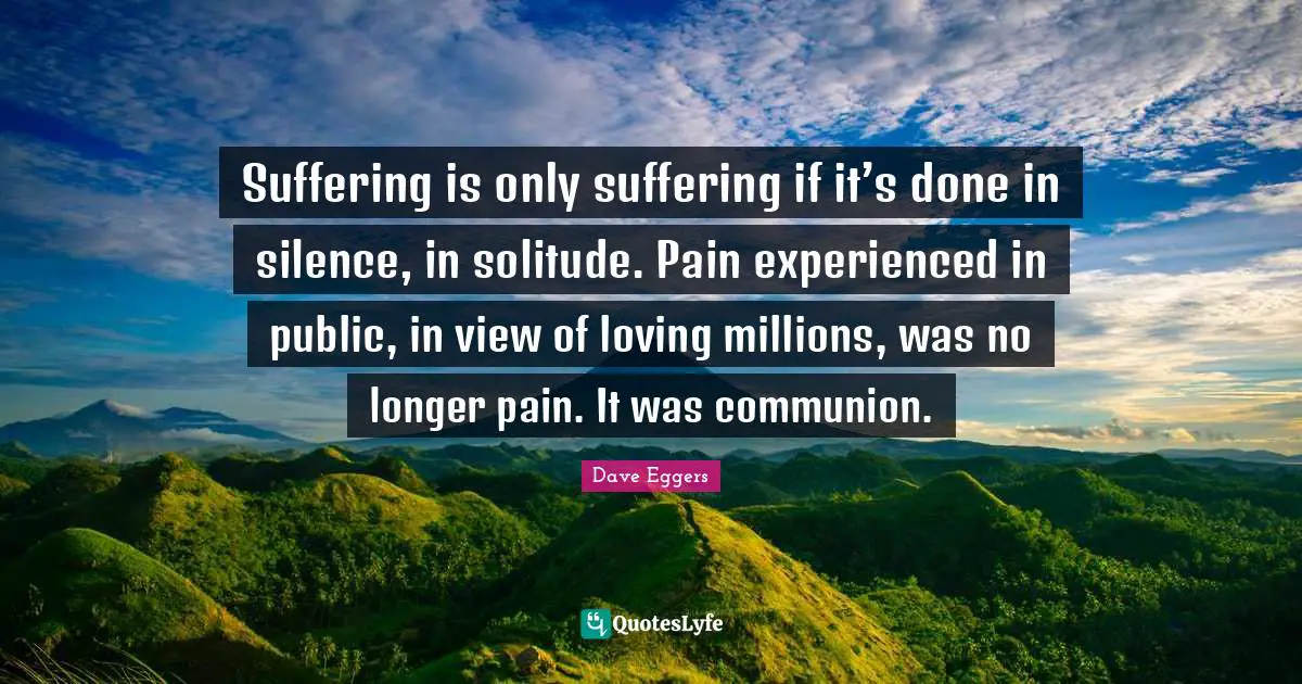 Dave Eggers Quotes: "Suffering is only suffering if it’s done in silence, in solitude. Pain experienced in public, in view of loving millions, was no longer pain. It was communion."