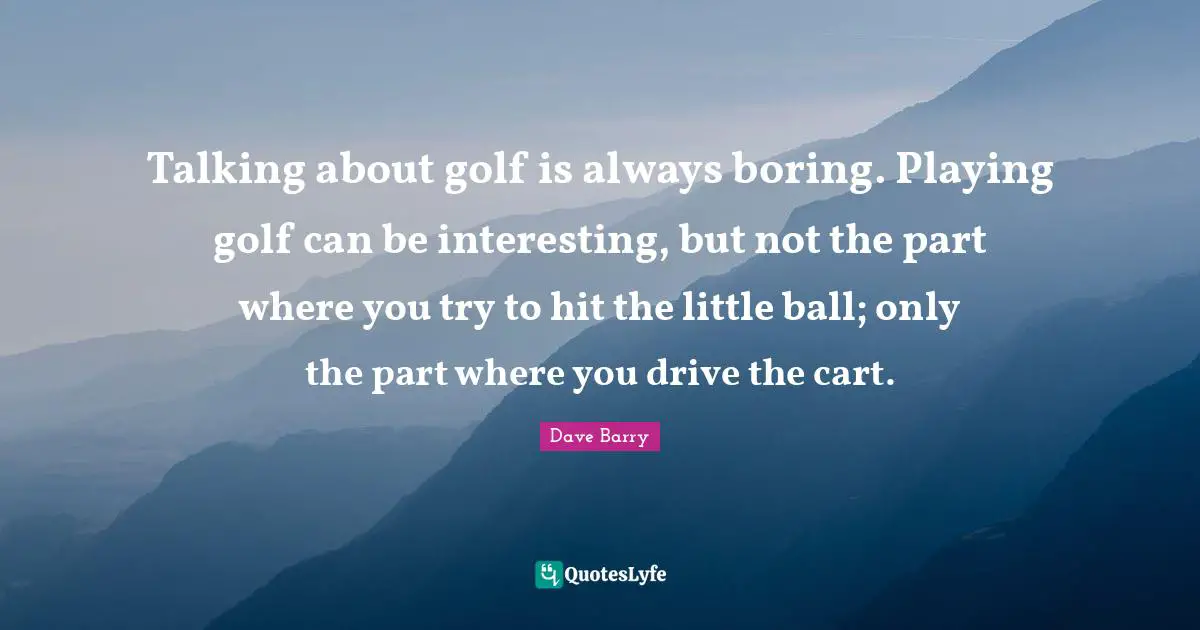 Talking about golf is always boring. Playing golf can be interesting, but not the part where you try to hit the little ball; only the part where you drive the cart.