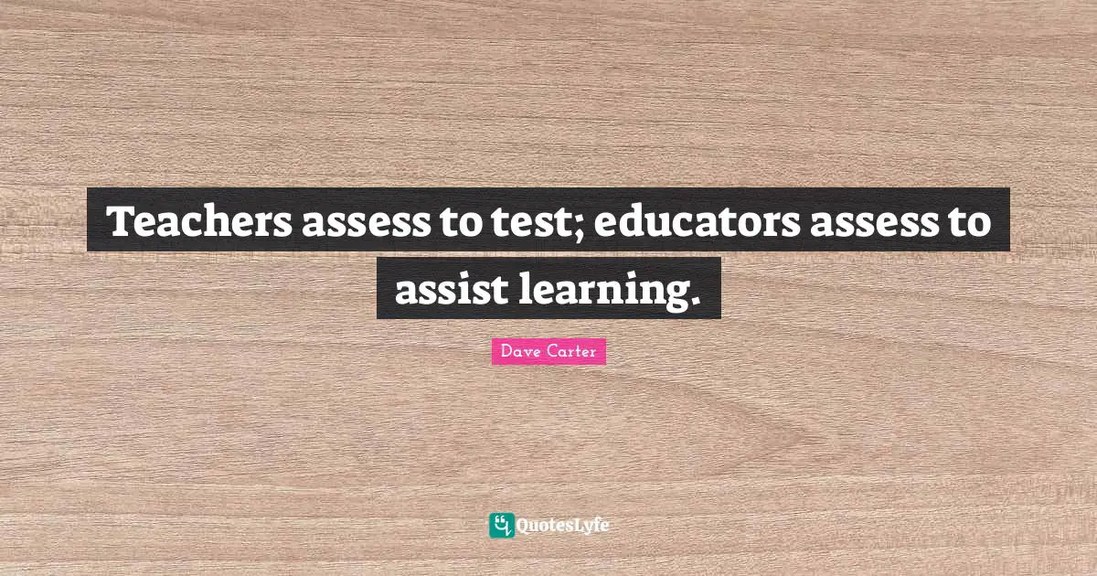 Teachers assess to test; educators assess to assist learning.