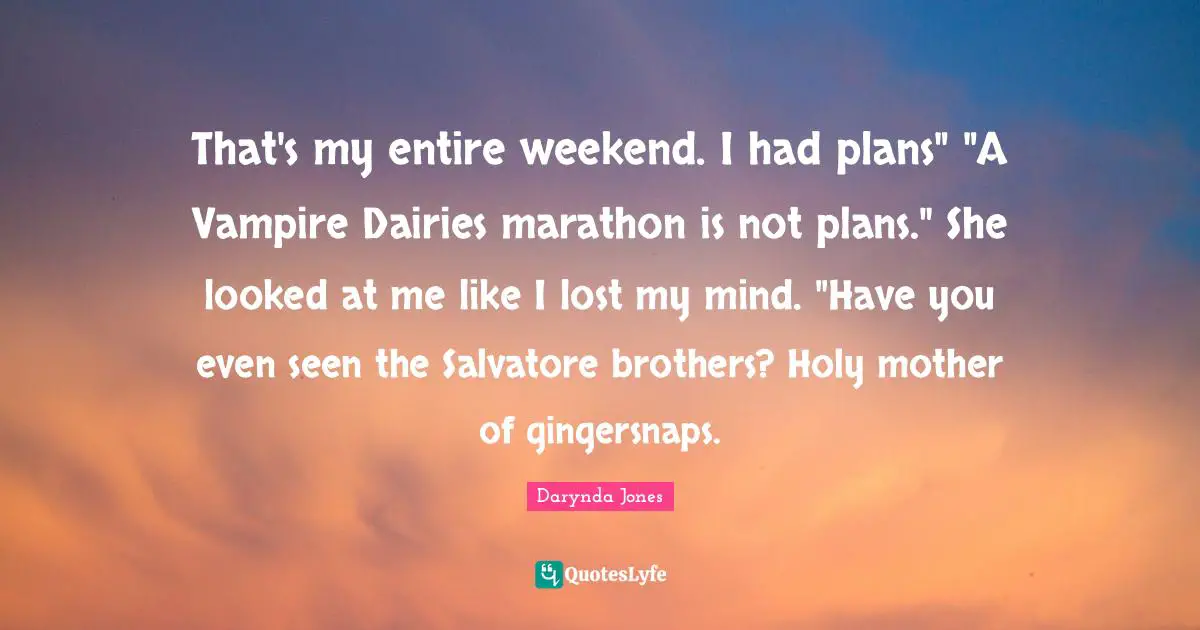 That's my entire weekend. I had plans" "A Vampire Dairies marathon is not plans." She looked at me like I lost my mind. "Have you even seen the Salvatore brothers? Holy mother of gingersnaps.