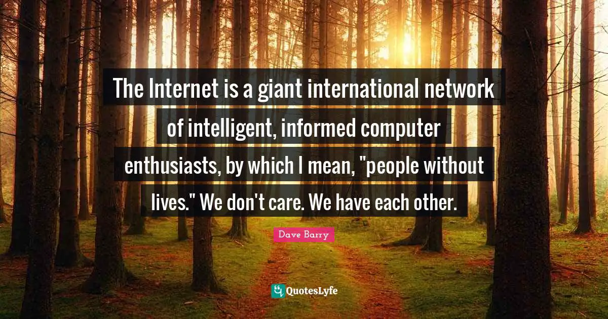The Internet is a giant international network of intelligent, informed computer enthusiasts, by which I mean, "people without lives." We don't care. We have each other.