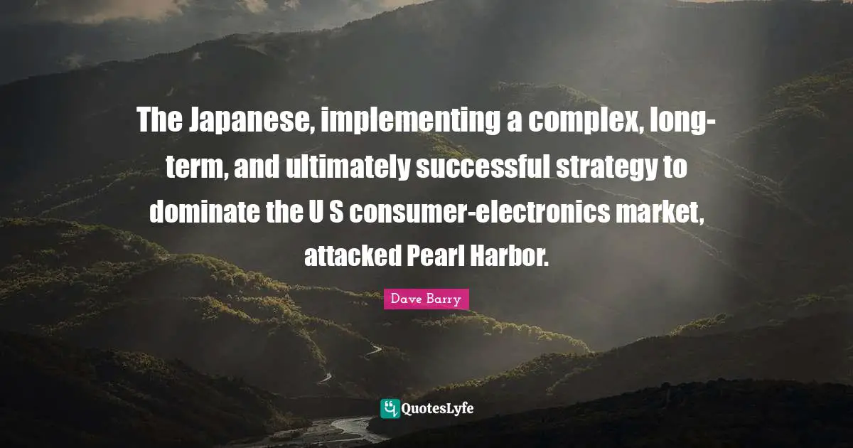 Electronics Quotes: "The Japanese, implementing a complex, long-term, and ultimately successful strategy to dominate the U S consumer-electronics market, attacked Pearl Harbor."