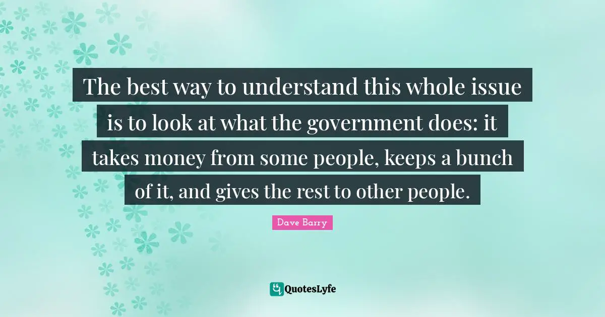 The best way to understand this whole issue is to look at what the government does: it takes money from some people, keeps a bunch of it, and gives the rest to other people.