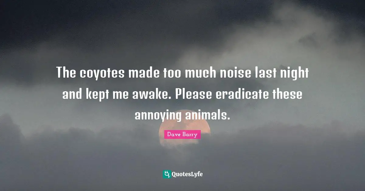 The coyotes made too much noise last night and kept me awake. Please eradicate these annoying animals.