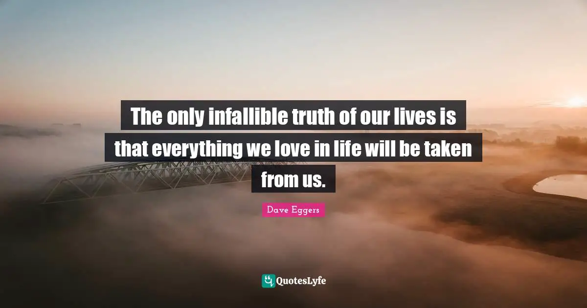 The only infallible truth of our lives is that everything we love in life will be taken from us.