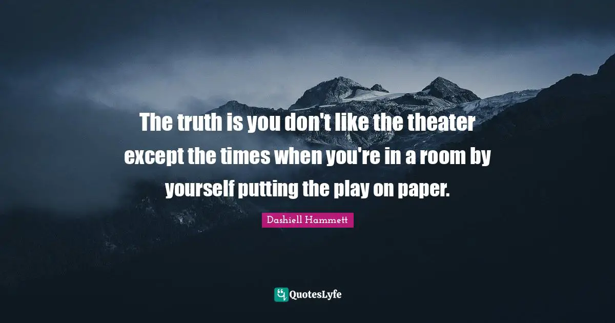 The truth is you don't like the theater except the times when you're in a room by yourself putting the play on paper.