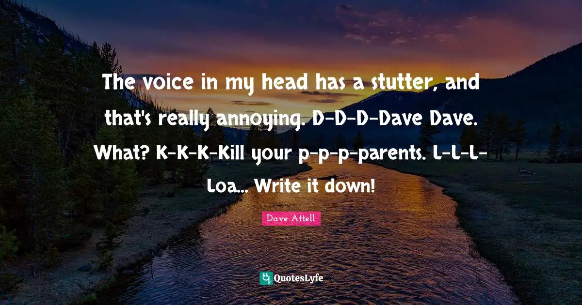 The voice in my head has a stutter, and that's really annoying. D-D-D-Dave Dave. What? K-K-K-Kill your p-p-p-parents. L-L-L-Loa... Write it down!