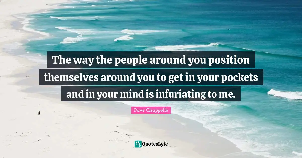 The way the people around you position themselves around you to get in your pockets and in your mind is infuriating to me.