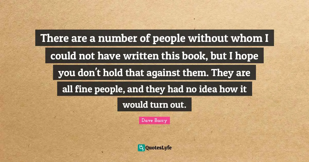There are a number of people without whom I could not have written this book, but I hope you don't hold that against them. They are all fine people, and they had no idea how it would turn out.