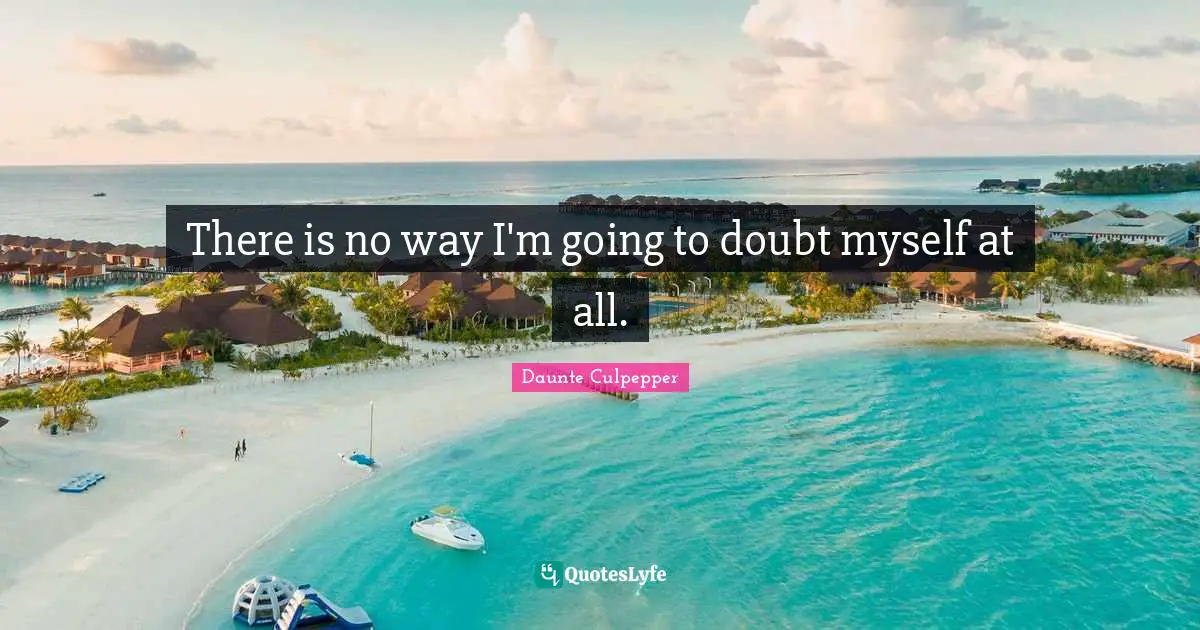 There is no way I'm going to doubt myself at all.