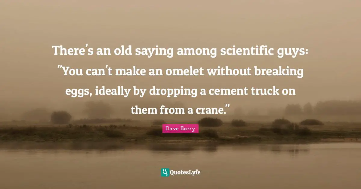 There's an old saying among scientific guys: "You can't make an omelet without breaking eggs, ideally by dropping a cement truck on them from a crane."