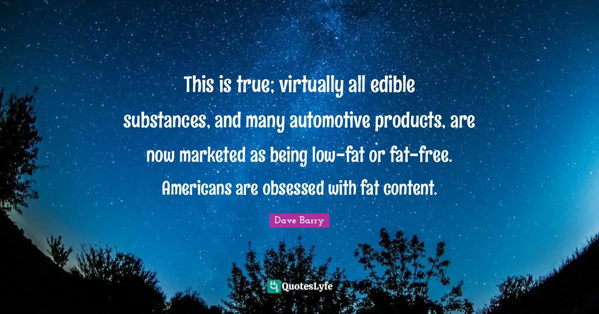 This is true; virtually all edible substances, and many automotive products, are now marketed as being low-fat or fat-free. Americans are obsessed with fat content.
