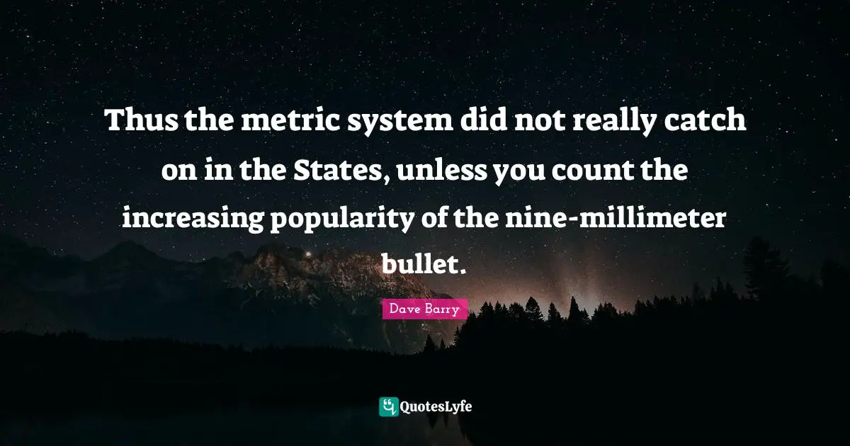 Thus the metric system did not really catch on in the States, unless you count the increasing popularity of the nine-millimeter bullet.