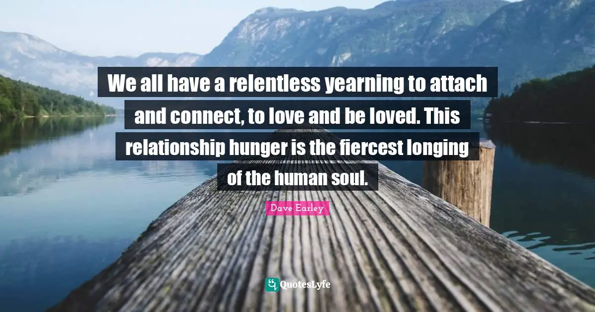 We all have a relentless yearning to attach and connect, to love and be loved. This relationship hunger is the fiercest longing of the human soul.