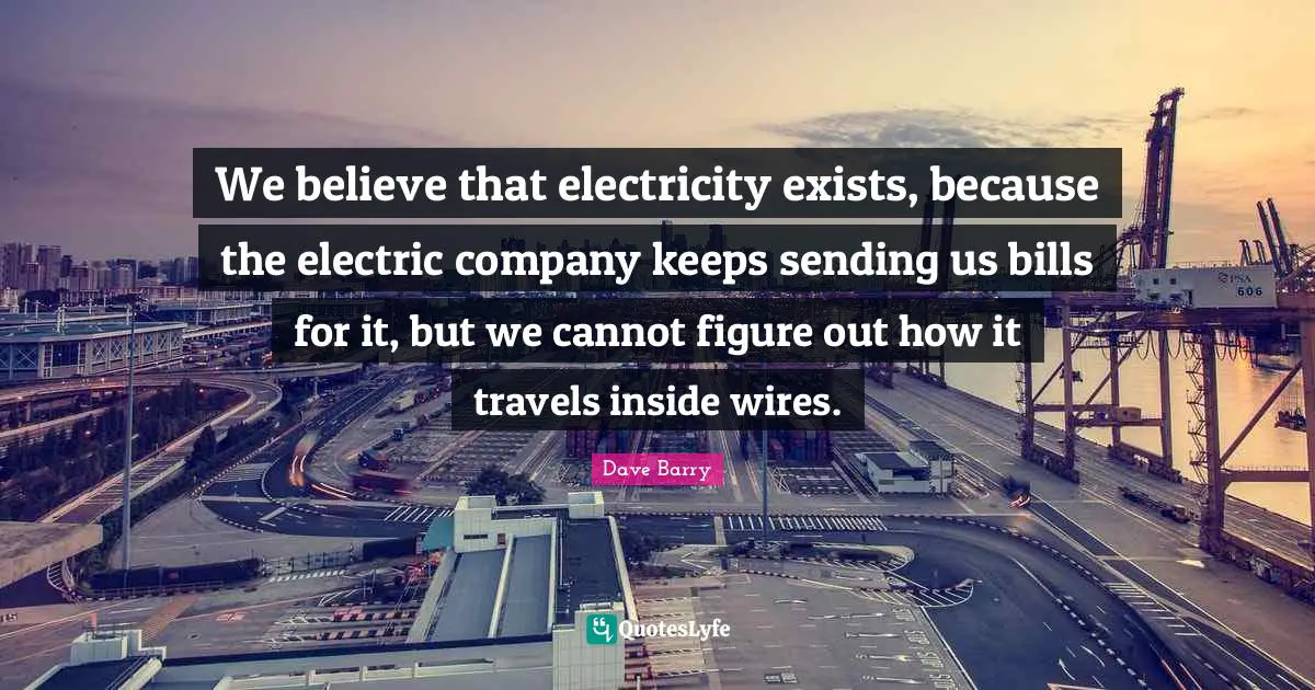 We believe that electricity exists, because the electric company keeps sending us bills for it, but we cannot figure out how it travels inside wires.