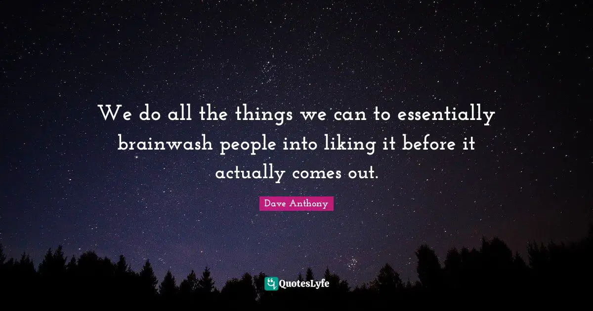 We do all the things we can to essentially brainwash people into liking it before it actually comes out.