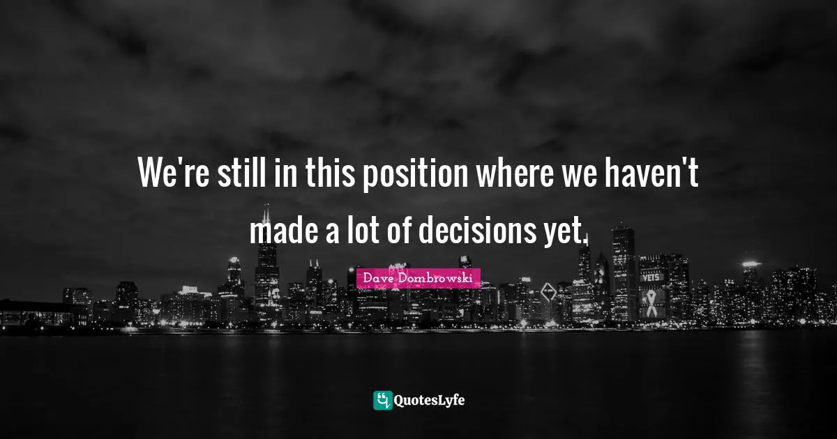 We're still in this position where we haven't made a lot of decisions yet.